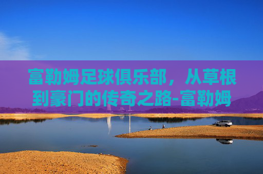 富勒姆足球俱乐部，从草根到豪门的传奇之路-富勒姆足球俱乐部身价
