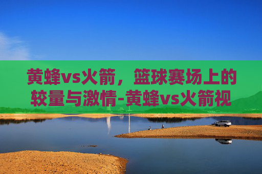 黄蜂vs火箭，篮球赛场上的较量与激情-黄蜂vs火箭视频直播