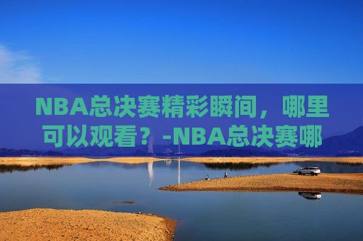 NBA总决赛精彩瞬间，哪里可以观看？-NBA总决赛哪里可以看
