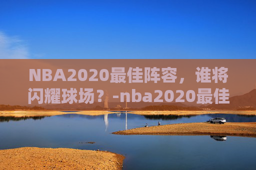 NBA2020最佳阵容，谁将闪耀球场？-nba2020最佳阵容公布