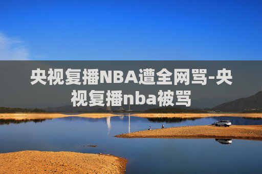 央视复播NBA遭全网骂-央视复播nba被骂