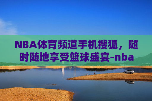 NBA体育频道手机搜狐，随时随地享受篮球盛宴-nba频道-搜狐直播