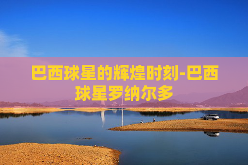 巴西球星的辉煌时刻-巴西球星罗纳尔多