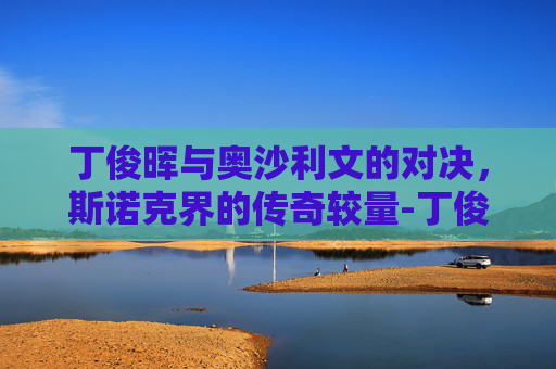 丁俊晖与奥沙利文的对决，斯诺克界的传奇较量-丁俊晖奥沙利文交手记录