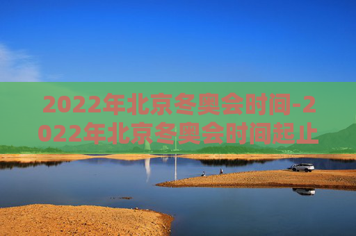2022年北京冬奥会时间-2022年北京冬奥会时间起止