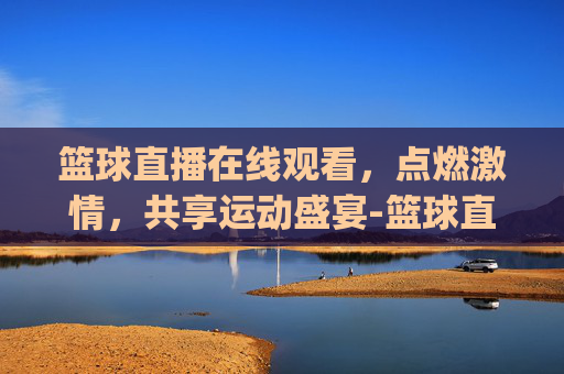 篮球直播在线观看，点燃激情，共享运动盛宴-篮球直播在线直播观看2026最新网.xinyemian.中国