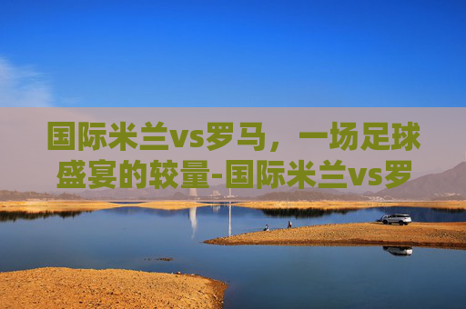 国际米兰vs罗马，一场足球盛宴的较量-国际米兰vs罗马比分预测