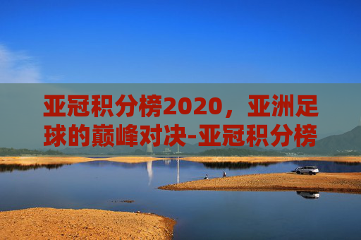亚冠积分榜2020，亚洲足球的巅峰对决-亚冠积分榜2020-2021