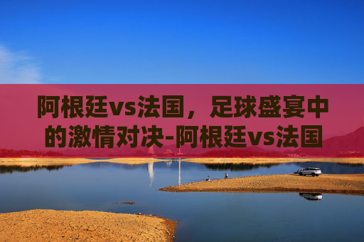 阿根廷vs法国，足球盛宴中的激情对决-阿根廷vs法国2026年