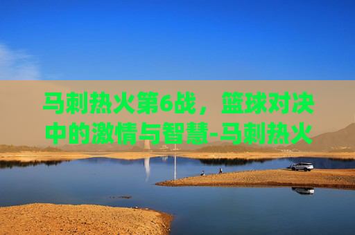 马刺热火第6战，篮球对决中的激情与智慧-马刺热火g7