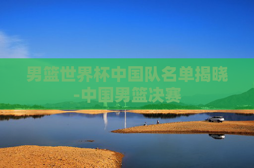 男篮世界杯中国队名单揭晓-中国男篮决赛