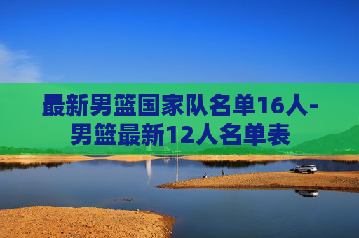 最新男篮国家队名单16人-男篮最新12人名单表