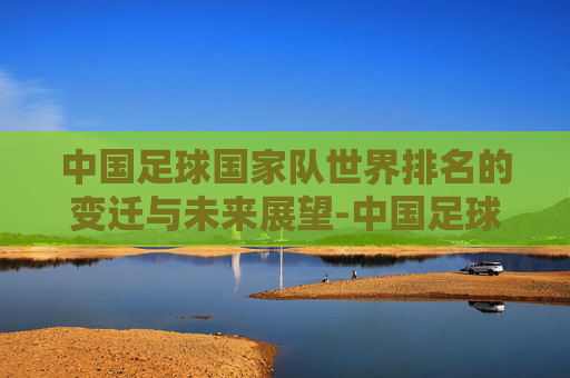 中国足球国家队世界排名的变迁与未来展望-中国足球国家队世界排名最高