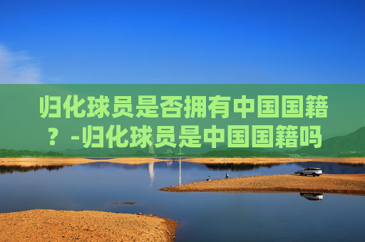 归化球员是否拥有中国国籍？-归化球员是中国国籍吗知乎