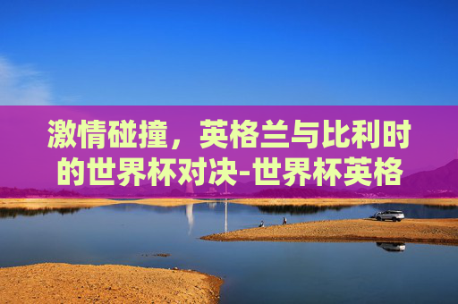 激情碰撞，英格兰与比利时的世界杯对决-世界杯英格兰vs比利时预测