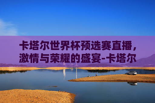 卡塔尔世界杯预选赛直播，激情与荣耀的盛宴-卡塔尔世界杯亚洲预选赛直播