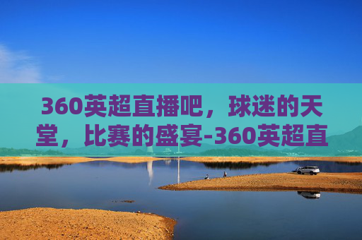 360英超直播吧，球迷的天堂，比赛的盛宴-360英超直播吧直播在线观看