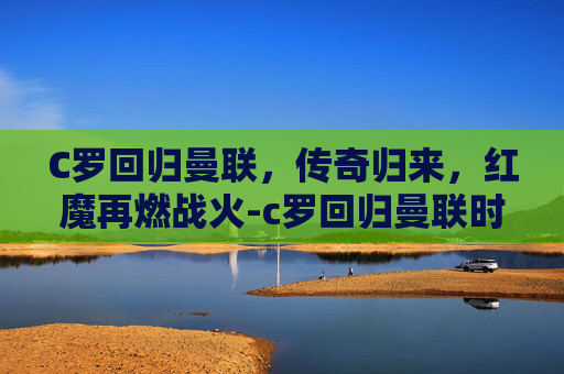 C罗回归曼联，传奇归来，红魔再燃战火-c罗回归曼联时间