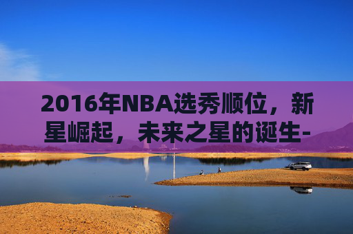 2016年NBA选秀顺位，新星崛起，未来之星的诞生-2016年nba选秀顺位全部结果