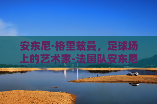 安东尼·格里兹曼，足球场上的艺术家-法国队安东尼格里兹曼