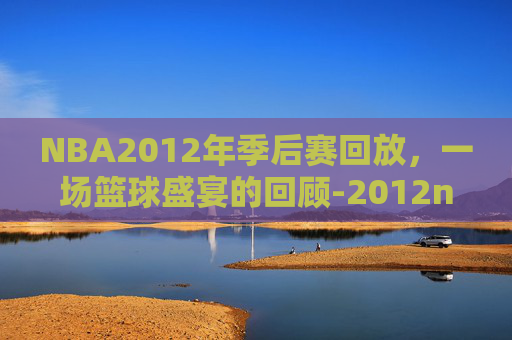 NBA2012年季后赛回放，一场篮球盛宴的回顾-2012nba 季后赛