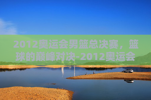 2012奥运会男篮总决赛，篮球的巅峰对决-2012奥运会男篮总决赛中文版