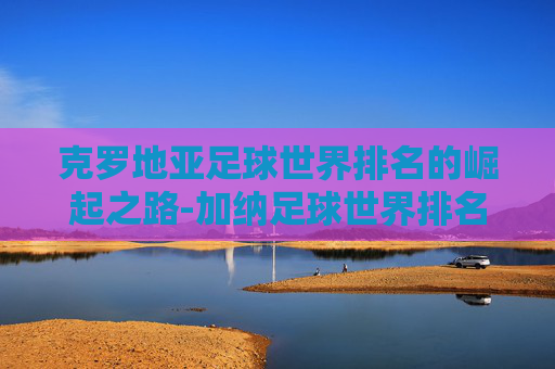 克罗地亚足球世界排名的崛起之路-加纳足球世界排名