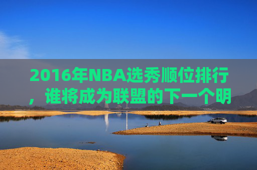 2016年NBA选秀顺位排行，谁将成为联盟的下一个明星？-2016nba选秀重排最新