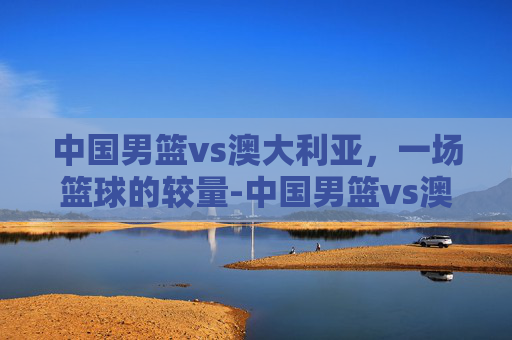 中国男篮vs澳大利亚，一场篮球的较量-中国男篮vs澳大利亚现场直播