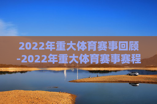2022年重大体育赛事回顾-2022年重大体育赛事赛程