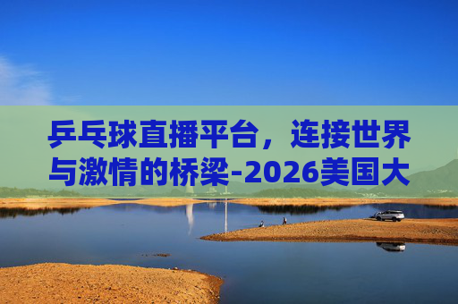乒乓球直播平台，连接世界与激情的桥梁-2026美国大满贯乒乓球直播平台