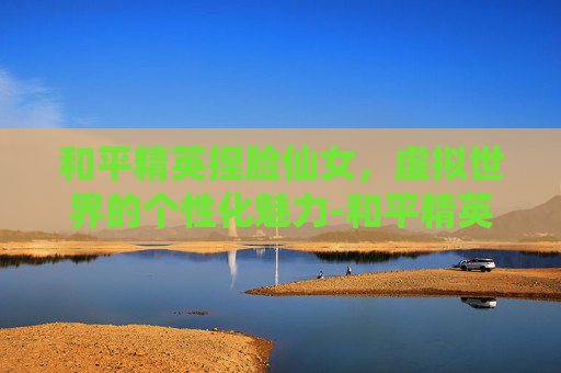 和平精英捏脸仙女，虚拟世界的个性化魅力-和平精英捏脸仙女正式服