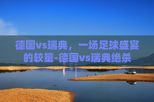 德国vs瑞典，一场足球盛宴的较量-德国vs瑞典绝杀