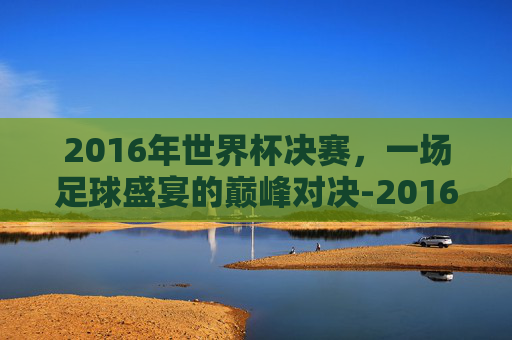 2016年世界杯决赛，一场足球盛宴的巅峰对决-2016世界杯决赛进球