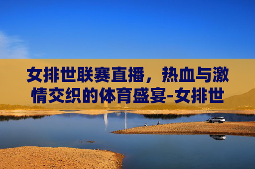 女排世联赛直播，热血与激情交织的体育盛宴-女排世联赛直播在线观看免费