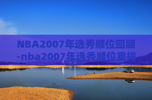 NBA2007年选秀顺位回顾-nba2007年选秀顺位重排