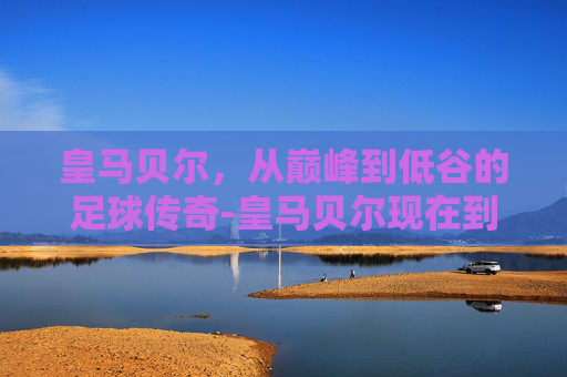 皇马贝尔，从巅峰到低谷的足球传奇-皇马贝尔现在到哪里了