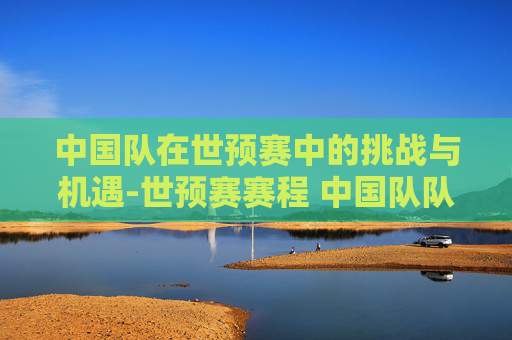 中国队在世预赛中的挑战与机遇-世预赛赛程 中国队队员