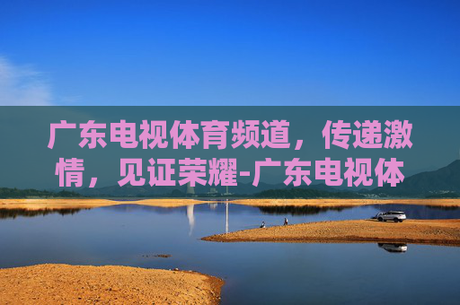 广东电视体育频道，传递激情，见证荣耀-广东电视体育频道直播