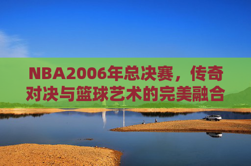 NBA2006年总决赛，传奇对决与篮球艺术的完美融合-nba2006年总决赛视频