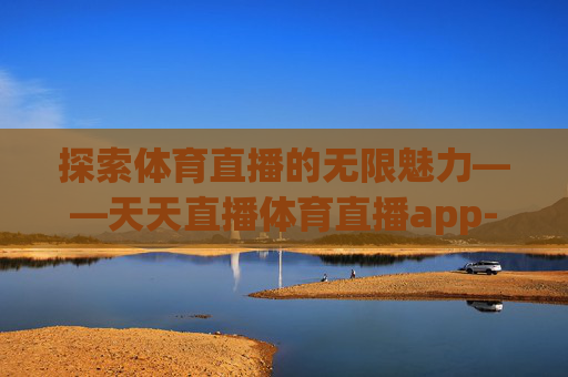 探索体育直播的无限魅力——天天直播体育直播app-天天直播体育直播吧