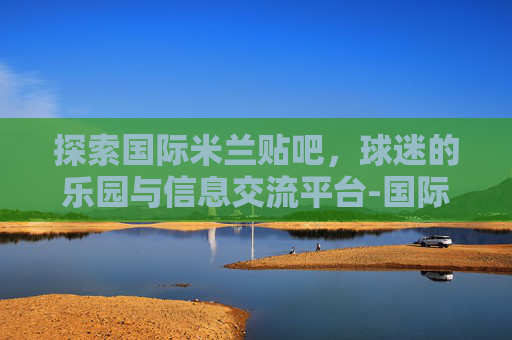 探索国际米兰贴吧，球迷的乐园与信息交流平台-国际米兰贴吧知名女球迷