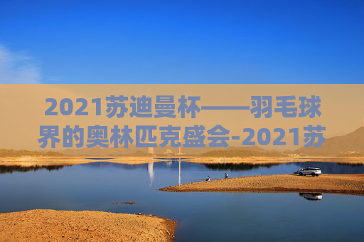 2021苏迪曼杯——羽毛球界的奥林匹克盛会-2021苏迪曼杯最新赛况