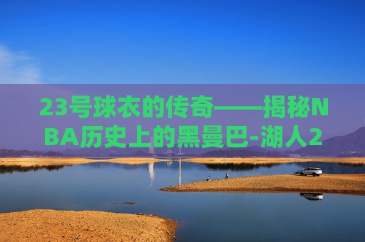 23号球衣的传奇——揭秘NBA历史上的黑曼巴-湖人23号球衣是谁穿的