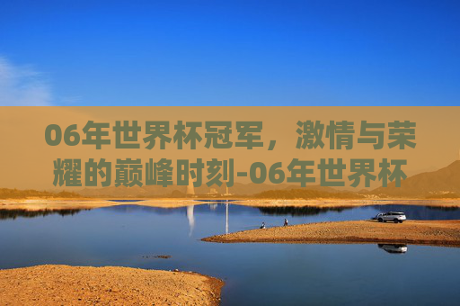 06年世界杯冠军，激情与荣耀的巅峰时刻-06年世界杯冠军是谁