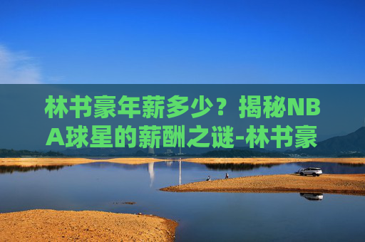 林书豪年薪多少？揭秘NBA球星的薪酬之谜-林书豪年薪多少人民币啊