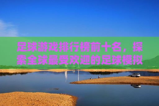 足球游戏排行榜前十名，探索全球最受欢迎的足球模拟游戏-足球游戏排行榜前十名手游