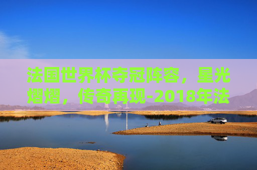 法国世界杯夺冠阵容，星光熠熠，传奇再现-2018年法国世界杯夺冠阵容