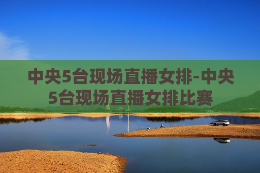 中央5台现场直播女排-中央5台现场直播女排比赛