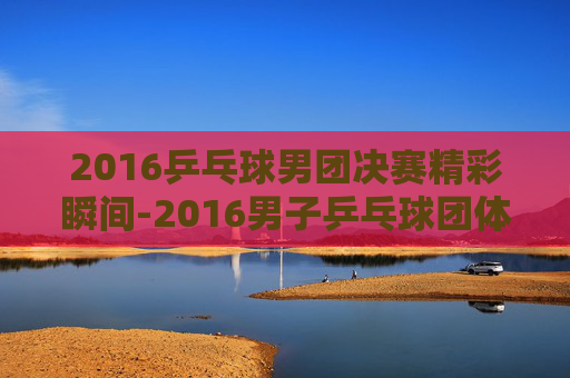 2016乒乓球男团决赛精彩瞬间-2016男子乒乓球团体决赛